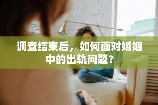 调查结束后，如何面对婚姻中的出轨问题？