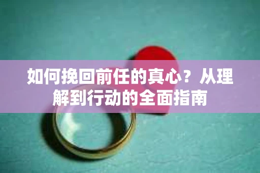 如何挽回前任的真心？从理解到行动的全面指南