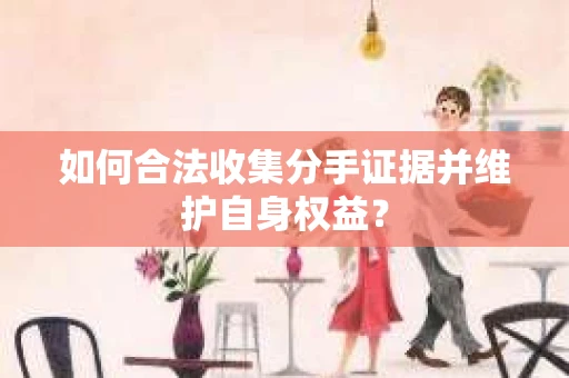 如何合法收集分手证据并维护自身权益？