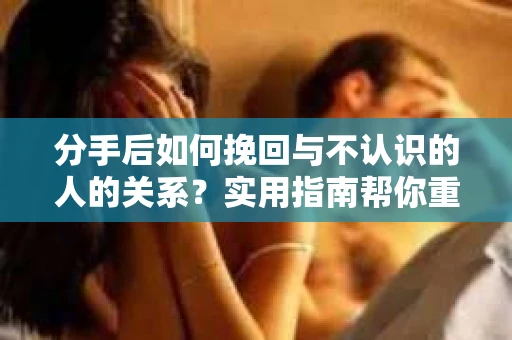 分手后如何挽回与不认识的人的关系?实用指南帮你重拾失去的联结 分手后如何挽回与不认识的人的关系?实用指南帮你重拾失去的联结