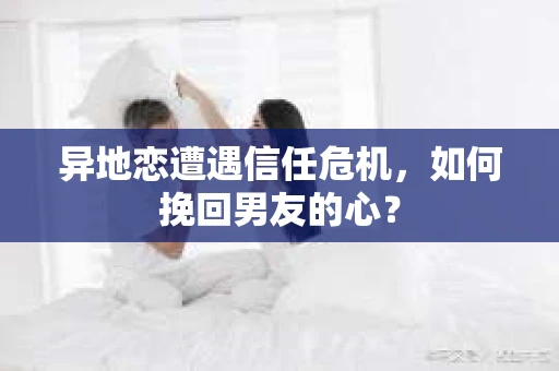 异地恋遭遇信任危机，如何挽回男友的心？