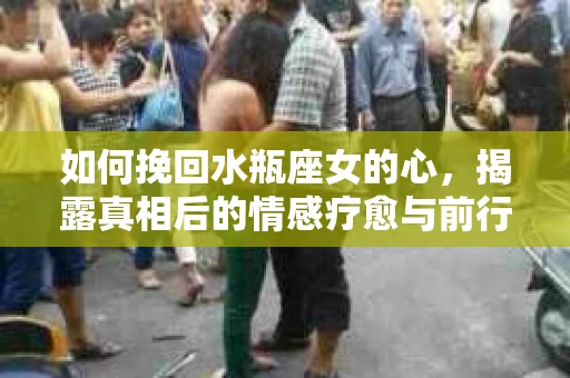 如何挽回水瓶座女的心，揭露真相后的情感疗愈与前行计划