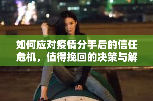 如何应对疫情分手后的信任危机，值得挽回的决策与解决方案