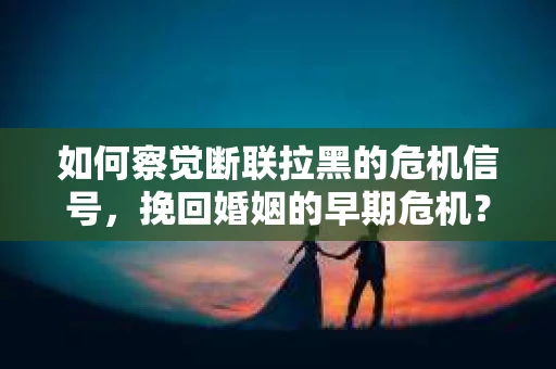 如何察觉断联拉黑的危机信号，挽回婚姻的早期危机？
