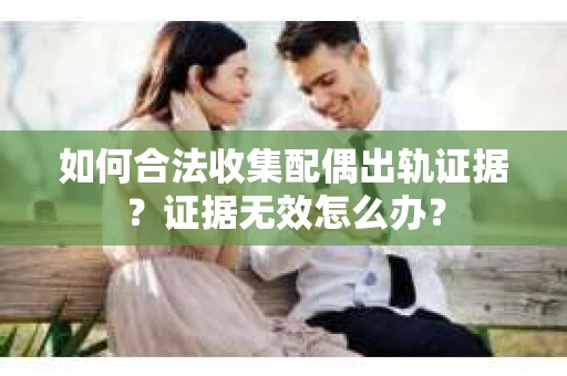 如何合法收集配偶出轨证据？证据无效怎么办？