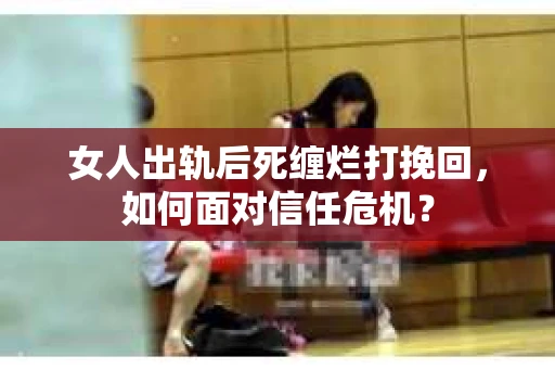 女人出轨后死缠烂打挽回，如何面对信任危机？
