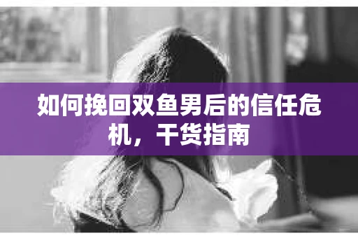 如何挽回双鱼男后的信任危机，干货指南