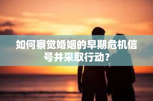 如何察觉婚姻的早期危机信号并采取行动？