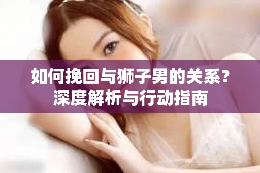 如何挽回与狮子男的关系？深度解析与行动指南