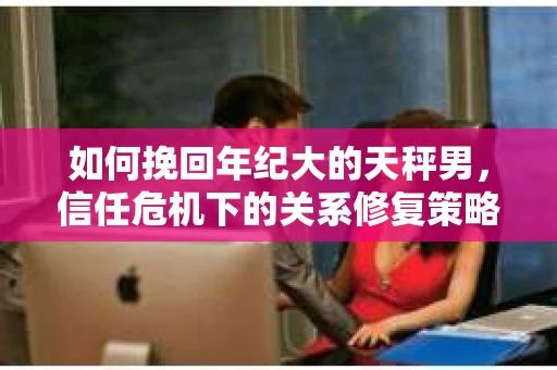 如何挽回年纪大的天秤男，信任危机下的关系修复策略