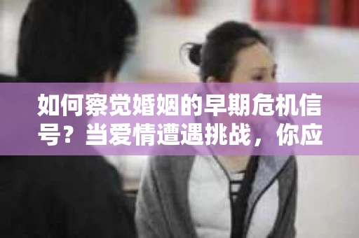 如何察觉婚姻的早期危机信号？当爱情遭遇挑战，你应该怎么办？