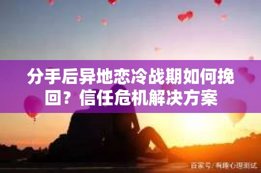 分手后异地恋冷战期如何挽回？信任危机解决方案