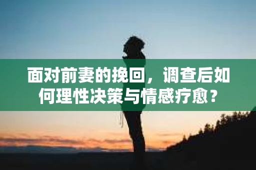 面对前妻的挽回,调查后如何理性决策与情感疗愈? 面对前妻的挽回,调查后如何理性决策与情感疗愈?