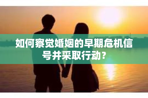 如何察觉婚姻的早期危机信号并采取行动？