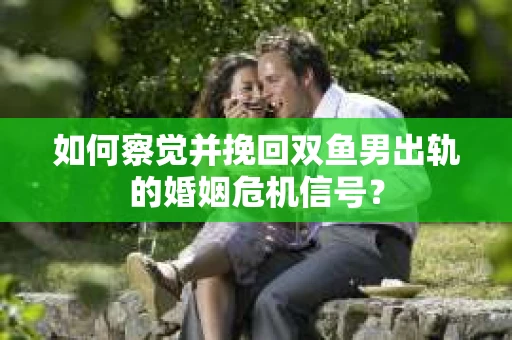 如何察觉并挽回双鱼男出轨的婚姻危机信号？