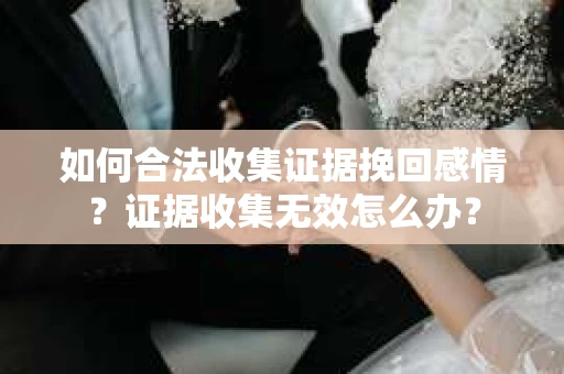 如何合法收集证据挽回感情？证据收集无效怎么办？