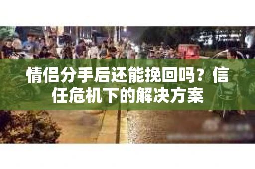 情侣分手后还能挽回吗?信任危机下的解决方案 情侣分手后还能挽回吗?信任危机下的解决方案