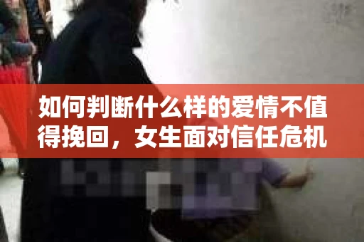 如何判断什么样的爱情不值得挽回，女生面对信任危机怎么办？