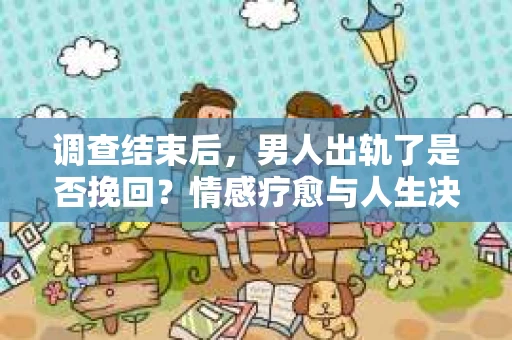 调查结束后，男人出轨了是否挽回？情感疗愈与人生决策的干货指南