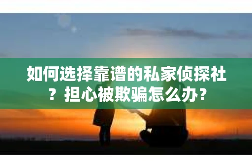 如何选择靠谱的私家侦探社？担心被欺骗怎么办？