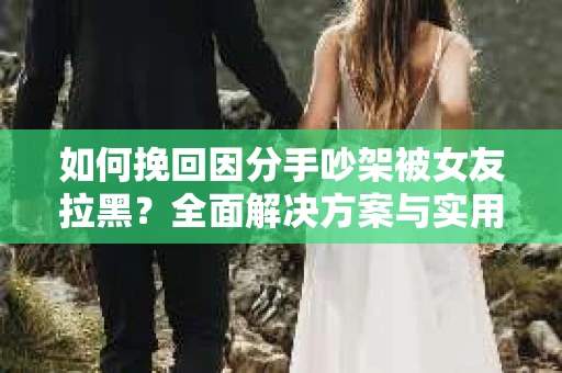 如何挽回因分手吵架被女友拉黑？全面解决方案与实用建议