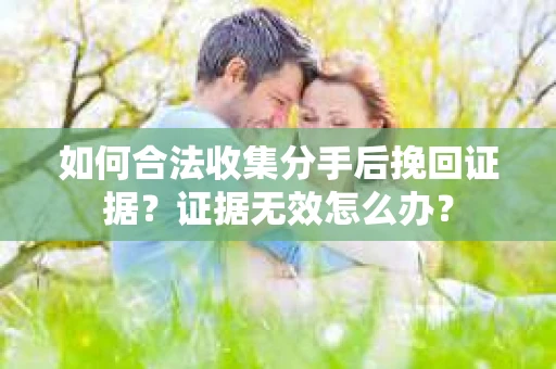 如何合法收集分手后挽回证据？证据无效怎么办？