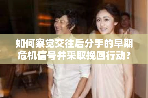 如何察觉交往后分手的早期危机信号并采取挽回行动？