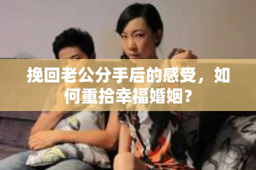 挽回老公分手后的感受，如何重拾幸福婚姻？