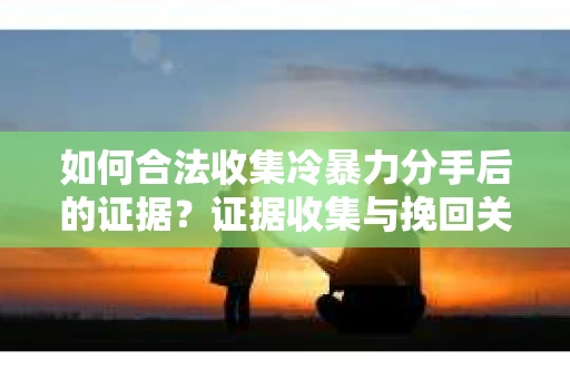 如何合法收集冷暴力分手后的证据？证据收集与挽回关系怎么办？