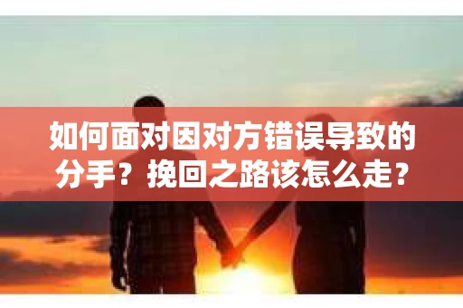 如何面对因对方错误导致的分手？挽回之路该怎么走？