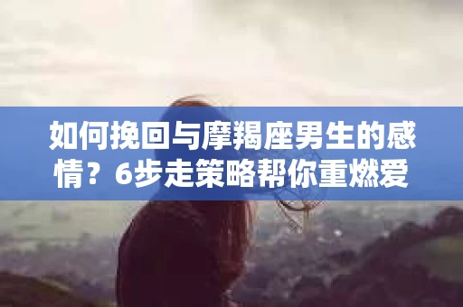 如何挽回与摩羯座男生的感情？6步走策略帮你重燃爱情之火