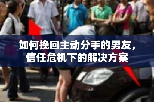 如何挽回主动分手的男友，信任危机下的解决方案