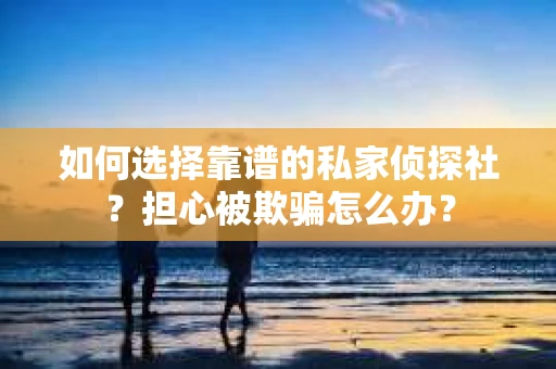 如何选择靠谱的私家侦探社？担心被欺骗怎么办？