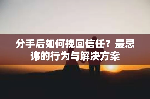分手后如何挽回信任？最忌讳的行为与解决方案