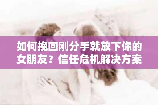如何挽回刚分手就放下你的女朋友？信任危机解决方案