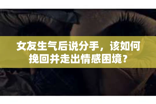 女友生气后说分手，该如何挽回并走出情感困境？