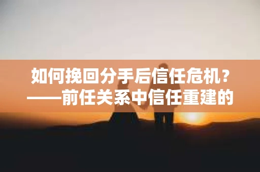 如何挽回分手后信任危机？——前任关系中信任重建的实用指南