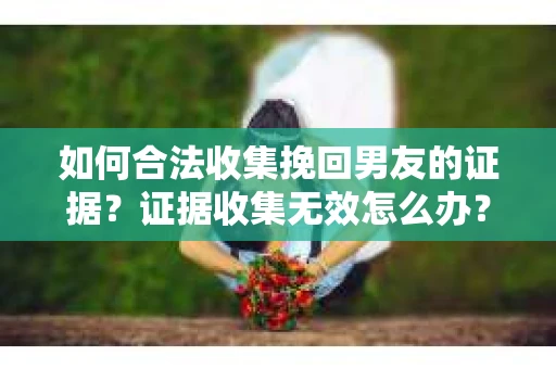 如何合法收集挽回男友的证据?证据收集无效怎么办? 如何合法收集挽回男友的证据?证据收集无效怎么办?