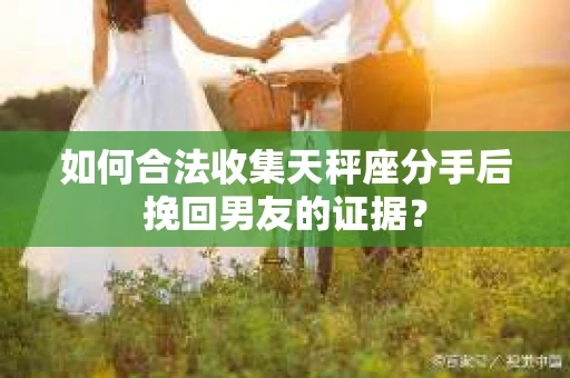 如何合法收集天秤座分手后挽回男友的证据？