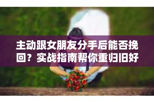 主动跟女朋友分手后能否挽回？实战指南帮你重归旧好