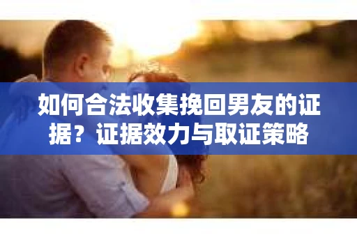 如何合法收集挽回男友的证据?证据效力与取证策略 如何合法收集挽回男友的证据?证据效力与取证策略