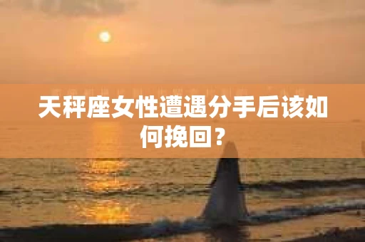 天秤座女性遭遇分手后该如何挽回？