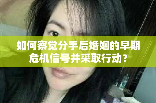 如何察觉分手后婚姻的早期危机信号并采取行动？