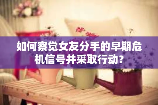 如何察觉女友分手的早期危机信号并采取行动？