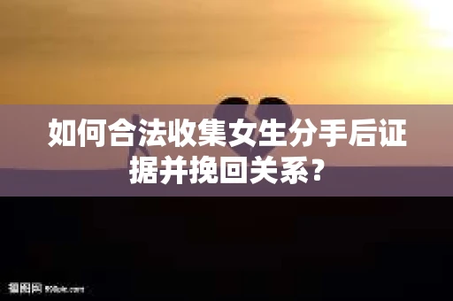 如何合法收集女生分手后证据并挽回关系？