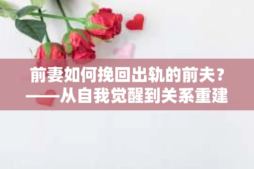 前妻如何挽回出轨的前夫?——从自我觉醒到关系重建的全面指南 前妻如何挽回出轨的前夫?——从自我觉醒到关系重建的全面指南