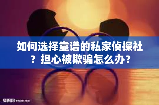 如何选择靠谱的私家侦探社？担心被欺骗怎么办？