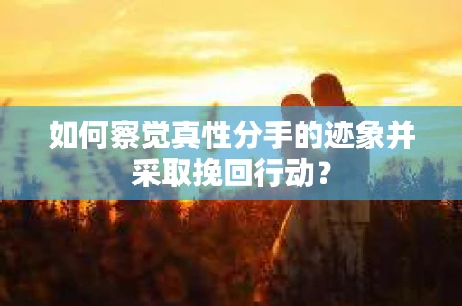 如何察觉真性分手的迹象并采取挽回行动？