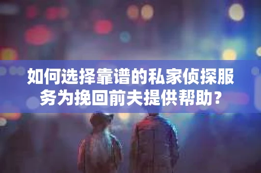 如何选择靠谱的私家侦探服务为挽回前夫提供帮助？