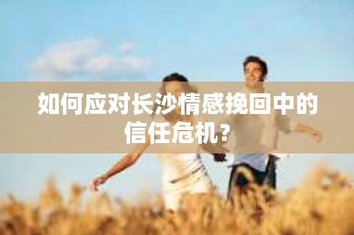如何应对长沙情感挽回中的信任危机？